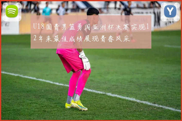 U18国青男篮勇闯亚洲杯决赛实现12年来最佳成绩展现青春风采