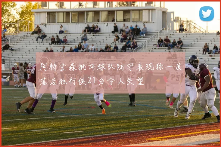 阿特金森批评球队防守表现称一度落后独行侠21分令人失望